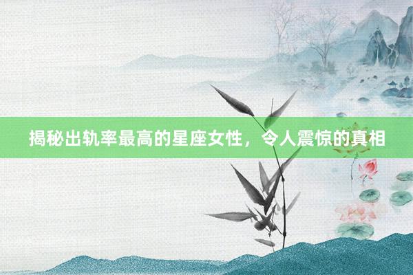 揭秘出轨率最高的星座女性，令人震惊的真相